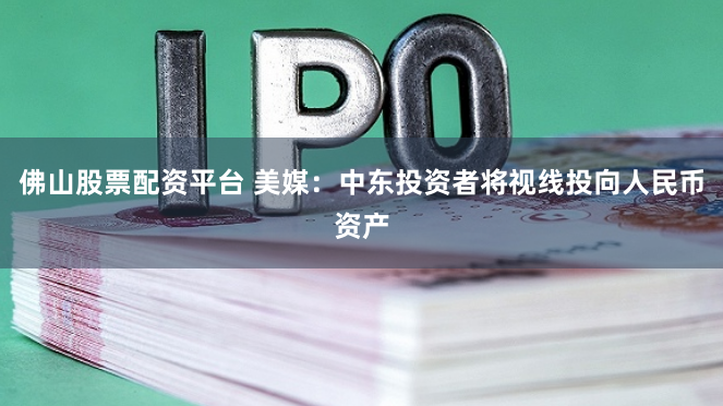 佛山股票配资平台 美媒：中东投资者将视线投向人民币资产