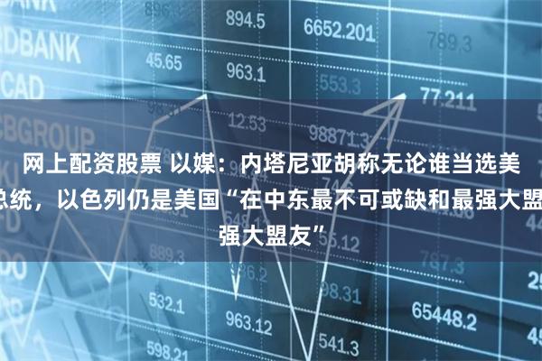 网上配资股票 以媒：内塔尼亚胡称无论谁当选美国总统，以色列仍是美国“在中东最不可或缺和最强大盟友”
