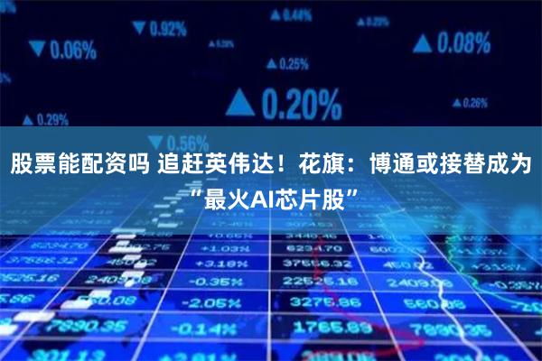 股票能配资吗 追赶英伟达！花旗：博通或接替成为“最火AI芯片股”