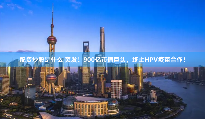 配资炒股是什么 突发！900亿市值巨头，终止HPV疫苗合作！