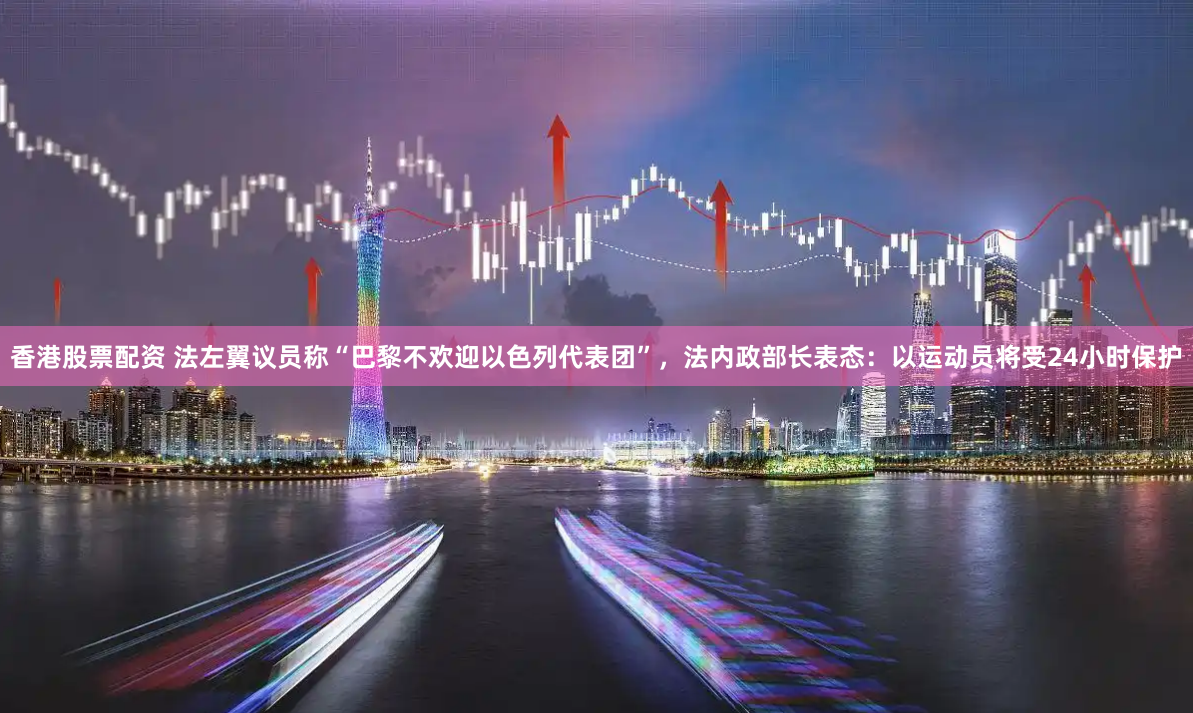 香港股票配资 法左翼议员称“巴黎不欢迎以色列代表团”，法内政部长表态：以运动员将受24小时保护