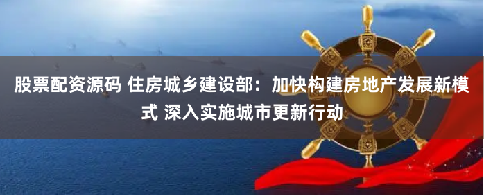 股票配资源码 住房城乡建设部：加快构建房地产发展新模式 深入实施城市更新行动