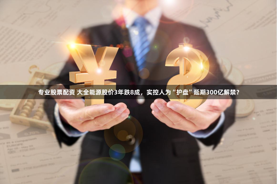 专业股票配资 大全能源股价3年跌8成，实控人为“护盘”延期300亿解禁？
