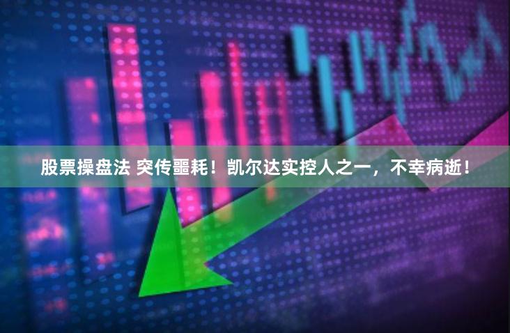 股票操盘法 突传噩耗！凯尔达实控人之一，不幸病逝！