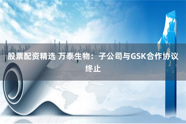 股票配资精选 万泰生物：子公司与GSK合作协议终止