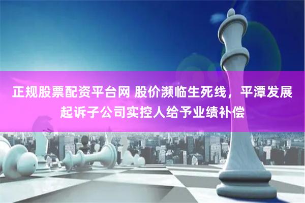 正规股票配资平台网 股价濒临生死线，平潭发展起诉子公司实控人给予业绩补偿