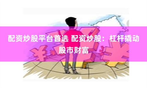 配资炒股平台首选 配资炒股：杠杆撬动股市财富
