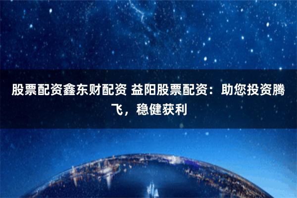 股票配资鑫东财配资 益阳股票配资：助您投资腾飞，稳健获利