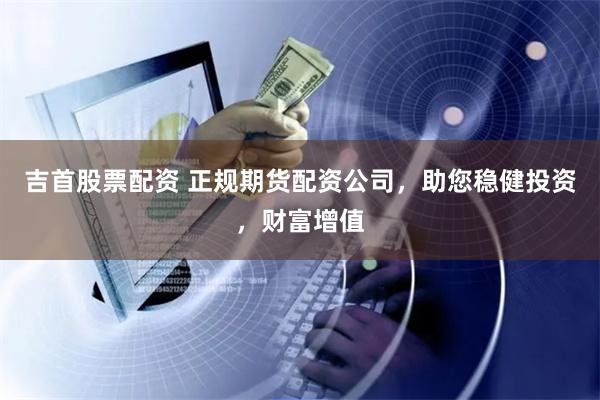 吉首股票配资 正规期货配资公司，助您稳健投资，财富增值