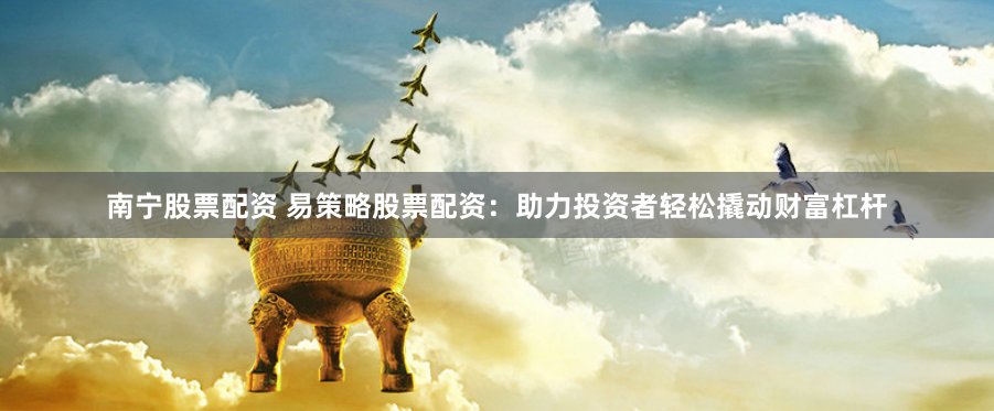 南宁股票配资 易策略股票配资：助力投资者轻松撬动财富杠杆