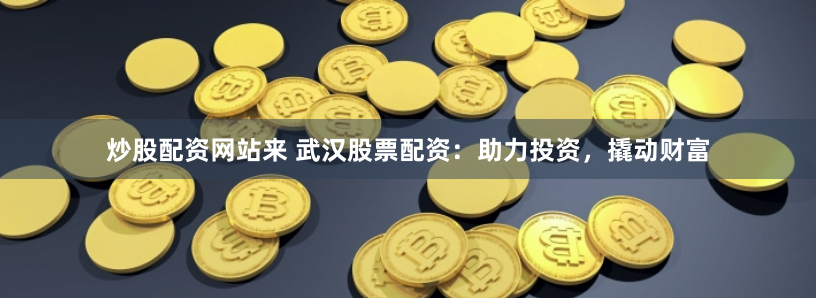 炒股配资网站来 武汉股票配资：助力投资，撬动财富
