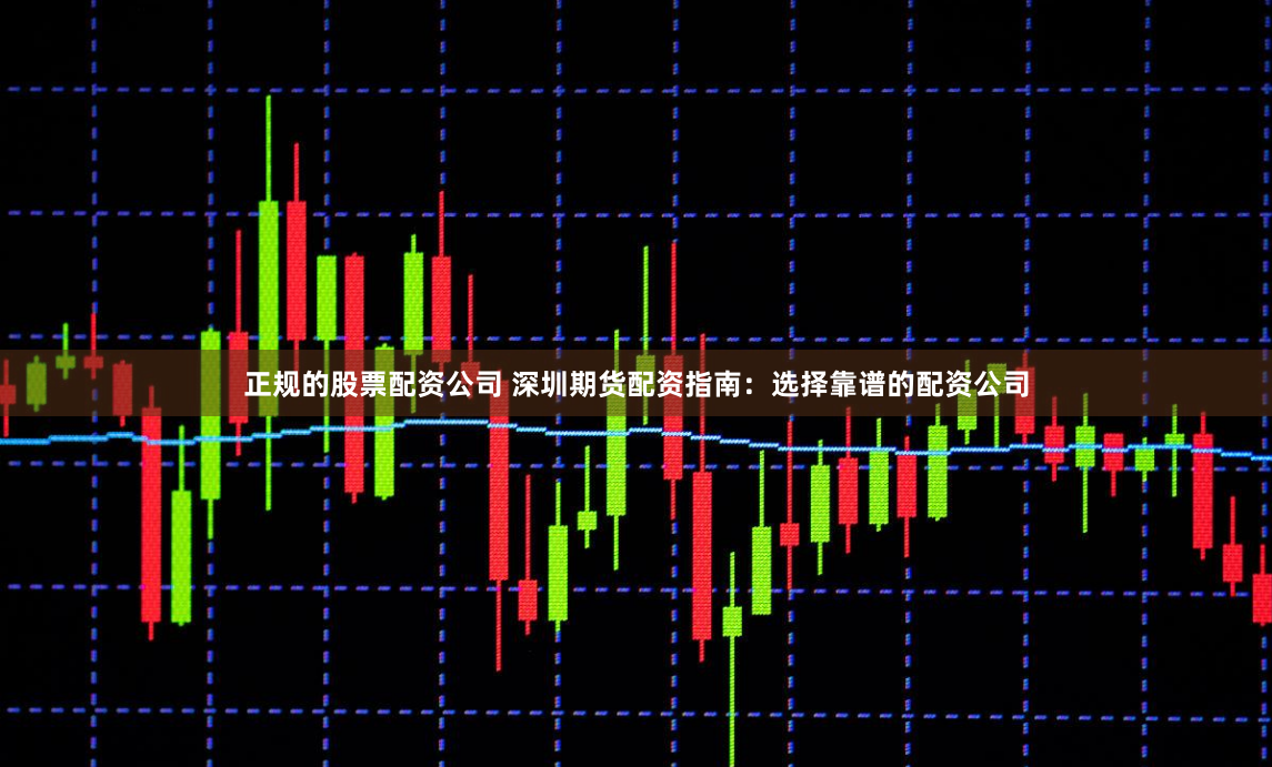 正规的股票配资公司 深圳期货配资指南：选择靠谱的配资公司
