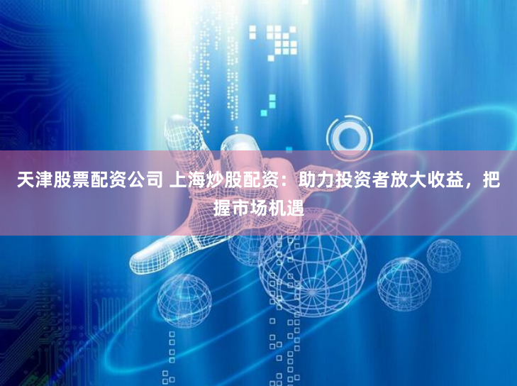 天津股票配资公司 上海炒股配资：助力投资者放大收益，把握市场机遇