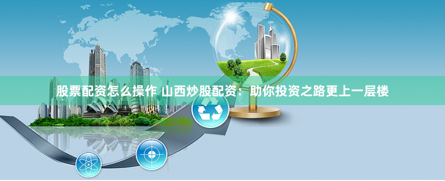 股票配资怎么操作 山西炒股配资：助你投资之路更上一层楼