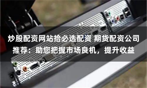 炒股配资网站拾必选配资 期货配资公司推荐：助您把握市场良机，提升收益