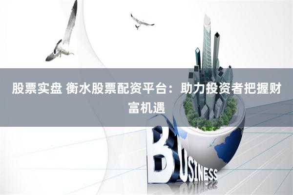 股票实盘 衡水股票配资平台：助力投资者把握财富机遇