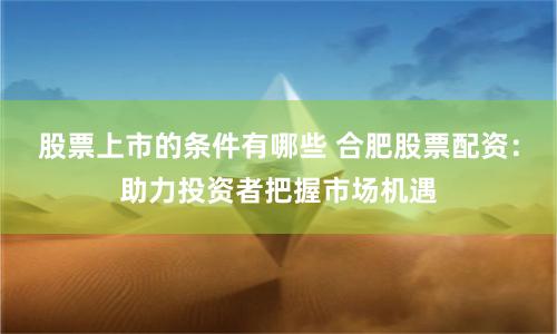 股票上市的条件有哪些 合肥股票配资：助力投资者把握市场机遇