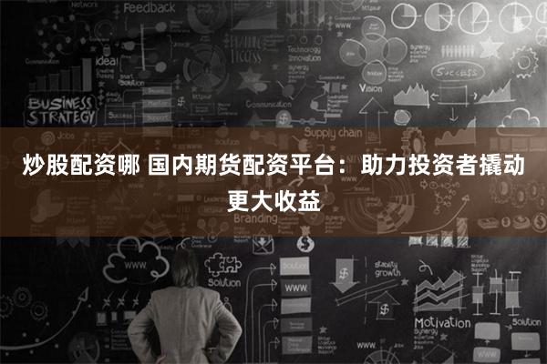 炒股配资哪 国内期货配资平台：助力投资者撬动更大收益