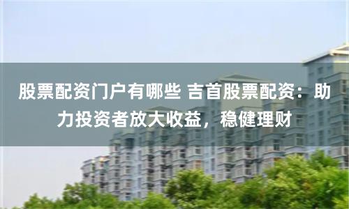 股票配资门户有哪些 吉首股票配资：助力投资者放大收益，稳健理财