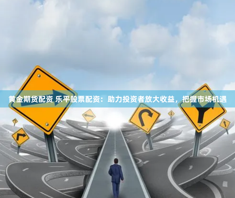黄金期货配资 乐平股票配资：助力投资者放大收益，把握市场机遇
