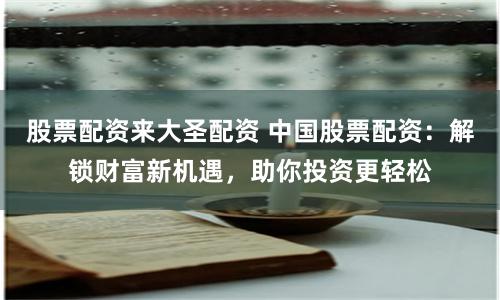 股票配资来大圣配资 中国股票配资：解锁财富新机遇，助你投资更轻松