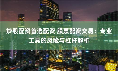 炒股配资首选配资 股票配资交易:专业工具的风险与杠杆解析