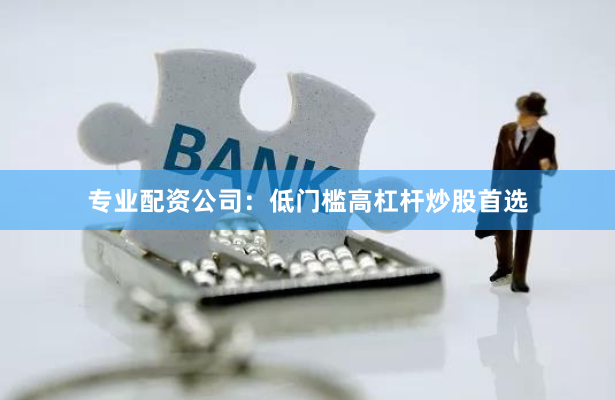专业配资公司：低门槛高杠杆炒股首选